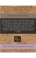 Articles of Peace, Entercourse, and Commerce, Concluded in the Names of the Most High and Mighty Kings, Charles by the Grace of God King of Great Britaine, France and Ireland, Defender of the Faith, and Philip the Fourth King of Spaine. (1630): (English)