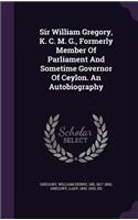 Sir William Gregory, K. C. M. G., Formerly Member of Parliament and Sometime Governor of Ceylon. an Autobiography
