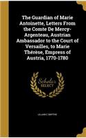 Guardian of Marie Antoinette, Letters From the Comte De Mercy-Argenteau, Austrian Ambassador to the Court of Versailles, to Marie Thérèse, Empress of Austria, 1770-1780