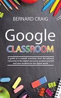 Google Classroom: A Guide to a Smooth Transition From the Physical Classroom to the Digital Classroom; Prepare Yourself and Your Students for the Digital World