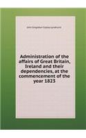Administration of the Affairs of Great Britain, Ireland and Their Dependencies, at the Commencement of the Year 1823