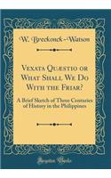 Vexata Quæstio or What Shall We Do with the Friar?: A Brief Sketch of Three Centuries of History in the Philippines (Classic Reprint)
