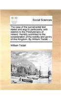 The Case of the Sacramental Test Stated and Argu'd; Particularly, with Relation to the Presbyterians of Ireland. Humbly Submitted to the Consideration of the Nobility and Gentry of This Kingdom. by William Tisdall, ...