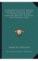 An Examination Of The Principal Arguments Claimed In Support Of The Doctrines Of Total Hereditary Depravity, The Trinity, And Atonement (1852): (English)
