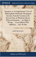 Synopsis, or, a Comprehensive View of Philosophical, Political & Theological Systems, From the Creation to the Present Time, in Which are Shewn, Wherein Patriaichs, ... are Right or Wrong, ... A new Edition With Additions, ... By J. M. Ray,