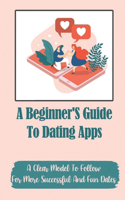 A Beginner'S Guide To Dating Apps: A Clear Model To Follow For More Successful And Fun Dates: Improve Your Chances Of Getting Another Date