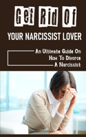 Get Rid Of Your Narcissist Lover: An Ultimate Guide On How To Divorce A Narcissist: How To Divorce A Narcissist