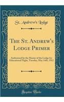 The St. Andrew's Lodge Primer: Authorized by the Master of the Lodge for Educational Night, Tuesday, May 14th, 1912 (Classic Reprint)