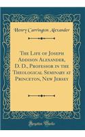 The Life of Joseph Addison Alexander, D. D., Professor in the Theological Seminary at Princeton, New Jersey (Classic Reprint)