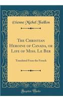 The Christian Heroine of Canada, or Life of Miss. Le Ber: Translated From the French (Classic Reprint)