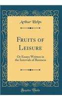 Fruits of Leisure: Or Essays Written in the Intervals of Business (Classic Reprint): Or Essays Written in the Intervals of Business (Classic Reprint)