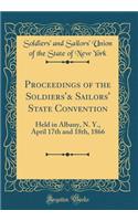 Proceedings of the Soldiers'& Sailors' State Convention: Held in Albany, N. Y., April 17th and 18th, 1866 (Classic Reprint)
