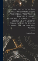 Roper's Instructions And Suggestions For Engineers And Firemen Who Wish To Procure A License, Certificate, Or Permit To Take Charge Of Any Class Of Steam-engines Or Boilers, Stationary, Locomotive, And Marine