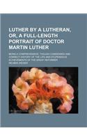 Luther by a Lutheran, Or, a Full-Length Portrait of Doctor Martin Luther; Being a Comprehensive, Though Condensed and Correct History of the Life and Stupendous Achievements of the Great Reformer