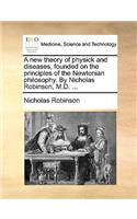 A New Theory of Physick and Diseases, Founded on the Principles of the Newtonian Philosophy. by Nicholas Robinson, M.D. ...: (English)