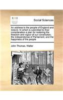Address to the People of England and Ireland. in Which Is Submitted to Their Consideration a Plan for Restoring the Freedom and Vigour of Our Constitution, the Independence of Parliament, and the Happiness of the People
