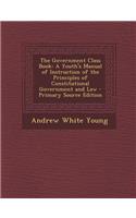 Government Class Book: A Youth's Manual of Instruction of the Principles of Constitutional Government and Law: A Youth's Manual of Instruction of the Principles of Constitutional Government and Law