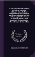 A new Concordance to the Holy Scriptures, in a Single Alphabet; Being the Most Comprehensive and Concise of any Before Published; in Which not Only any Word or Passage of Scripture may be Easily Found, but the Signification Also is Given of all Pro