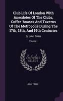 Club Life Of London With Anecdotes Of The Clubs, Coffee-houses And Taverns Of The Metropolis During The 17th, 18th, And 19th Centuries: By John Timbs; Volume 1