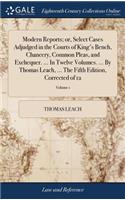 Modern Reports; Or, Select Cases Adjudged in the Courts of King's Bench, Chancery, Common Pleas, and Exchequer. ... in Twelve Volumes. ... by Thomas Leach, ... the Fifth Edition, Corrected of 12; Volume 1
