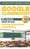 Google Classroom: 99 Ideas How to Use Google Classroom Effectively. the Ultimate Guide to Learn Google Classroom