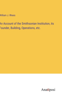 Account of the Smithsonian Institution, its Founder, Building, Operations, etc.