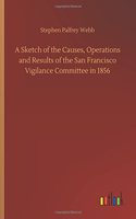 Sketch of the Causes, Operations and Results of the San Francisco Vigilance Committee in 1856