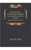 The Doctrine of Christian Baptism an Exposition of Its Nature Subjects, Mode, and Duty