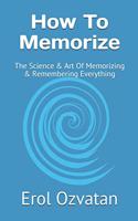 How To Memorize: The Science & Art Of Memorizing & Remembering Everything