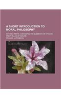 A Short Introduction to Moral Philosophy; In Three Parts. Containing the Elements of Ethicks and the Law of Nature