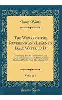 The Works of the Reverend and Learned Isaac Watts, D.D, Vol. 1 of 6: Containing, Besides His Sermons, and Essays on Miscellaneous Subjects, Several Additional Pieces, from His Manuscripts (Classic Reprint)