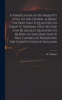 A Vindication of His Majesty's Title to the Crown, as Being the Heir That is Qualified to Enjoy It. Shewing That No One Can Be Legally Qualified to Be King of England That is Not Capable of Preserving the Constitution of England ...