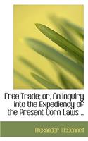 Free Trade; Or, an Inquiry Into the Expediency of the Present Corn Laws ..