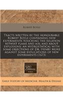 Tracts Written by the Honourable Robert Boyle Containing New Experiments Touching the Relation Betwixt Flame and Air: And about Explosions: An Hydrostatical with Some Objections of Dr. Henry More Against Some Explications of New Experiments (1673)