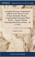 English Dictionary, Explaining the Difficult Terms That are Used in Divinity, Husbandry, Physick, ... Containing Many Thousand of Hard Words ... Together With the Etymological Derivation of Them ... By E. Coles,
