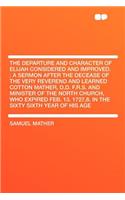 The Departure and Character of Elijah Considered and Improved.: A Sermon After the Decease of the Very Reverend and Learned Cotton Mather, D.D. F.R.S. and Minister of the North Church, Who Expired Feb. 13. 1727,8