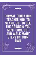 Formal education teaches how to stand, but to see the rainbow you must come out and walk many steps on your own: Best Teacher Notebook - Best Gift For Teacher - Lined Journal 6" x 9"
