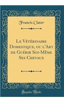 Le Vétérinaire Domestique, ou l'Art de Guérir Soi-Même Ses Chevaux (Classic Reprint)