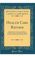 Health Care Reform: Hearings Before the Committee on Small Business, United States Senate, One Hundred Third Congress, First and Second Sessions, on Field Hearings on Health Care Reform, December 9, 1993, January 20 and 21, 1994 (Classic Reprint)