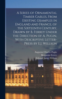 Series of Ornamental Timber Gables, From Existing Examples in England and France, of the Sixteenth Century, Drawn by B. Ferrey Under the Direction of A. Pugin, With Descriptive Letter-Press by E.J. Willson