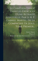 Le Chrétien Dirigé Dans Les Exercices D'une Retraite Spirituelle. Par Le R. P. Gabriel Martel, De La Compagnie De Jesus. Tome Premier...
