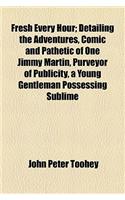 Fresh Every Hour; Detailing the Adventures, Comic and Pathetic of One Jimmy Martin, Purveyor of Publicity, a Young Gentleman Possessing Sublime