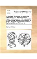 A Discourse Concerning the Being and Attributes of God, the Obligations of Natural Religion, and the Truth and Certainty of the Christian Revelation in Answer to MR Hobbs, Spinoza, Being Sixteen Sermons by Samuel Clarke, the Third Ed