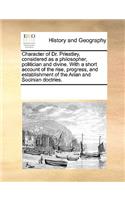 Character of Dr. Priestley, considered as a philosopher, politician and divine. With a short account of the rise, progress, and establishment of the Arian and Socinian doctries.