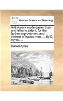 Arithmetick Made Easier Than Any Hitherto Extant; For the Farther Improvement and Interest of Trades-Men. ... by D. Ayres, ...