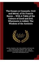 The Essays or Counsels, Civil and Moral, of Sir Francis Bacon ... with a Table of the Colours of Good and Evil. Whereunto Is Added, the Wisdom of the Antients