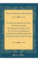 Elementa ArchitecturÃ¦ Ad Structuras Oeconomicas ApplicatÃ¦ in Usum Academiarum Per Regnum HungariÃ¦ Et Eidem Adnexas Provincias (Classic Reprint)