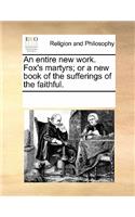 Entire New Work. Fox's Martyrs; Or a New Book of the Sufferings of the Faithful.