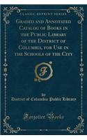 Graded and Annotated Catalog of Books in the Public Library of the District of Columbia, for Use in the Schools of the City (Classic Reprint)