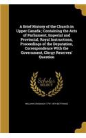 A Brief History of the Church in Upper Canada; Containing the Acts of Parliament, Imperial and Provincial, Royal Instructions, Proceedings of the Deputation, Correspondence With the Government, Clergy Reserves' Question